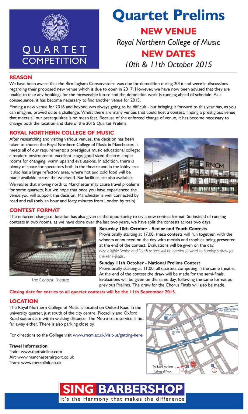 Quartet Prelims 

NEW VENUE
Royal Northern College of Music

NEW DATES
10th & 11th October 2015

REASON
We have been aware that the Birmingham Conservatoire was due for demolition during 2016 and were in discussions regarding their proposed new venue which is due to open in 2017. However, we have now been advised that they are unable to take any bookings for the foreseeable future and the demolition work is running ahead of schedule. As a 
consequence, it has become necessary to find another venue for 2015. 

Finding a new venue for 2016 and beyond was always going to be difficult - but bringing it forward to this year has, as you can imagine, proved quite a challenge. Whilst there are many venues that could host a contest, finding a prestigious venue that meets all our prerequisites is no mean feat. Because of the enforced change of venue, it has become necessary to change both the location and date of the 2015 Quartet Prelims.

ROYAL NORTHERN COLLEGE OF MUSIC
After researching and visiting various venues, the decision has been taken to choose the Royal Northern College of Music in Manchester. It meets all of our requirements: a prestigious music educational college: a modern environment; excellent stage; good sized theatre: ample rooms for changing, warm ups and evaluations. In addition, there is plenty of space for spectators both in the theatre and in the lobby area. It also has a large refectory area, where hot and cold food will be made available across the weekend. Bar facilities are also available. 

We realise that moving north to Manchester may cause travel problems for some quartets, but we hope that once you have experienced the venue you will support the decision. Manchester is well connected by road and rail (only an hour and forty minutes from London by train).

CONTEST FORMAT
The enforced change of location has also given us the opportunity to try a new contest format. So instead of running 
contests in two rooms, as we have done over the last two years, we have split the contests across two days.

Saturday 10th October - Senior and Youth Contests 
Provisionally starting at 17.00, these contests will run together, with the winners announced on the day with medals and trophies being presented at the end of the contest. Evaluations will be given on the day.
NB: Eligible Senior and Youth scores will be carried forward to Sunday's draw for the semi-finals.

Sunday 11th October - National Prelims Contest
Provisionally starting at 11.00, all quartets competing in the same theatre. At the end of the contest the draw will be made for the semi-finals. Evaluations will be given on the same day, following the same format as previous Prelims.

Closing date for entries to all quartet contests will be the 31st August 2015.   

LOCATION
The Royal Northern College of Music is located on Oxford Road in the university quarter, just south of the city centre. Piccadilly and Oxford Road stations are within walking distance. The Metro tram service is not far away either. There is also parking close by. 
For directions to the College visit www.rncm.ac.uk/visit-us/getting-here

Travel Information
Train: www.thetrainline.com
Air: www.manchesterairport.co.uk
Tram: www.metrolink.co.uk


JUDGES SEMINAR
The Guild of Judges Seminar, which was due to take place on the 10th and 11th October, will now be rearranged.
